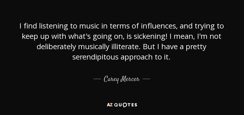 I find listening to music in terms of influences, and trying to keep up with what's going on, is sickening! I mean, I'm not deliberately musically illiterate. But I have a pretty serendipitous approach to it. - Carey Mercer