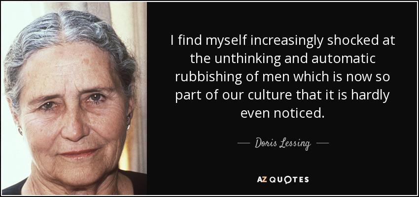 I find myself increasingly shocked at the unthinking and automatic rubbishing of men which is now so part of our culture that it is hardly even noticed. - Doris Lessing