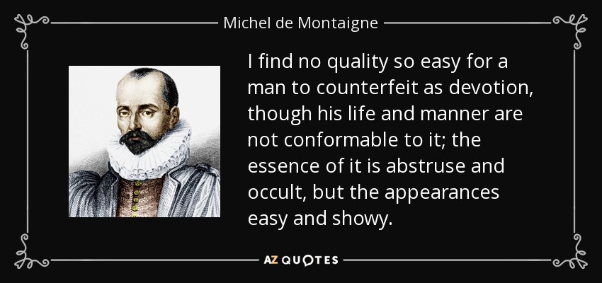 I find no quality so easy for a man to counterfeit as devotion, though his life and manner are not conformable to it; the essence of it is abstruse and occult, but the appearances easy and showy. - Michel de Montaigne