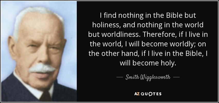 I find nothing in the Bible but holiness, and nothing in the world but worldliness. Therefore, if I live in the world, I will become worldly; on the other hand, if I live in the Bible, I will become holy. - Smith Wigglesworth