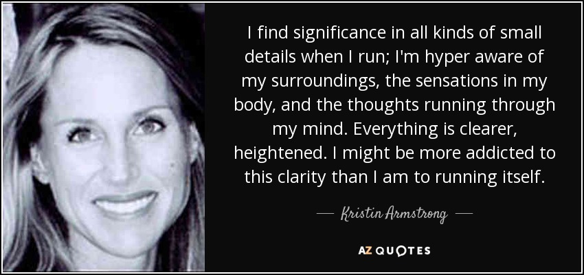 I find significance in all kinds of small details when I run; I'm hyper aware of my surroundings, the sensations in my body, and the thoughts running through my mind. Everything is clearer, heightened. I might be more addicted to this clarity than I am to running itself. - Kristin Armstrong