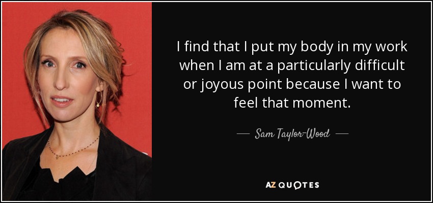 I find that I put my body in my work when I am at a particularly difficult or joyous point because I want to feel that moment. - Sam Taylor-Wood