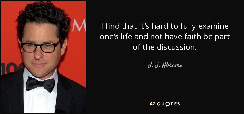 I find that it's hard to fully examine one's life and not have faith be part of the discussion. - J. J. Abrams