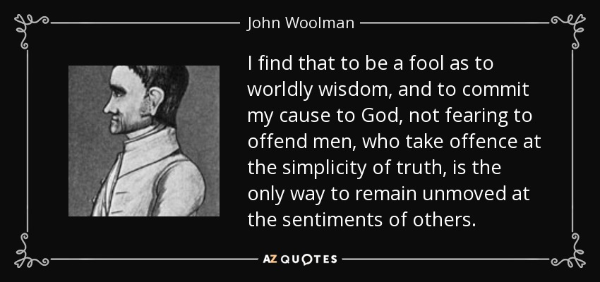 I find that to be a fool as to worldly wisdom, and to commit my cause to God, not fearing to offend men, who take offence at the simplicity of truth, is the only way to remain unmoved at the sentiments of others. - John Woolman