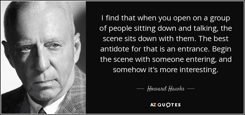 I find that when you open on a group of people sitting down and talking, the scene sits down with them. The best antidote for that is an entrance. Begin the scene with someone entering, and somehow it’s more interesting. - Howard Hawks