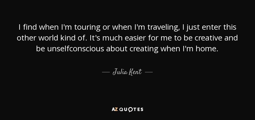 I find when I'm touring or when I'm traveling, I just enter this other world kind of. It's much easier for me to be creative and be unselfconscious about creating when I'm home. - Julia Kent