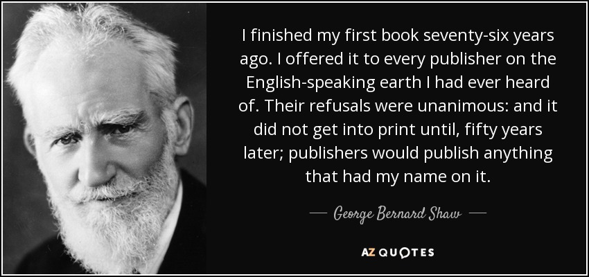 I finished my first book seventy-six years ago. I offered it to every publisher on the English-speaking earth I had ever heard of. Their refusals were unanimous: and it did not get into print until, fifty years later; publishers would publish anything that had my name on it. - George Bernard Shaw