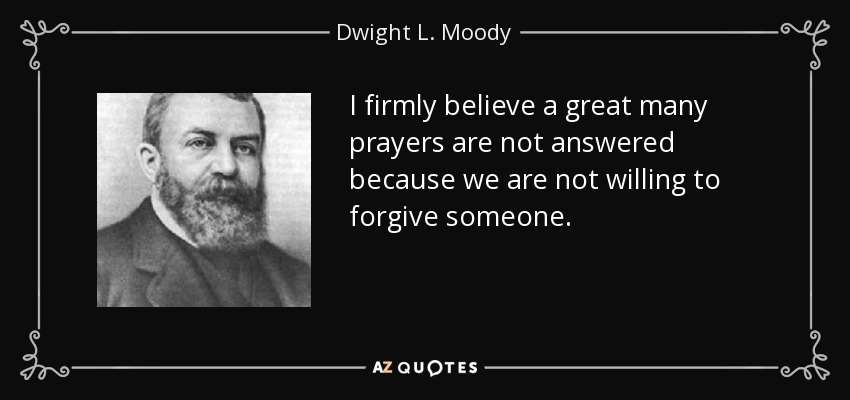 I firmly believe a great many prayers are not answered because we are not willing to forgive someone. - Dwight L. Moody