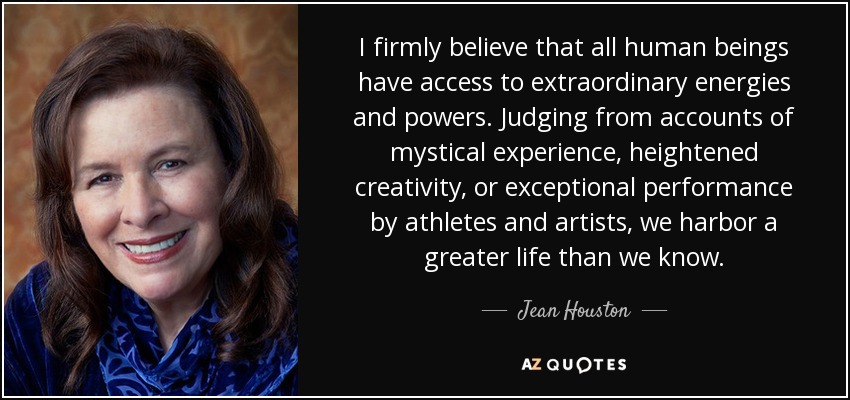 I firmly believe that all human beings have access to extraordinary energies and powers. Judging from accounts of mystical experience, heightened creativity, or exceptional performance by athletes and artists, we harbor a greater life than we know. - Jean Houston