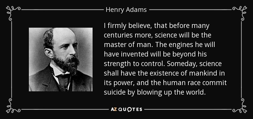 I firmly believe, that before many centuries more, science will be the master of man. The engines he will have invented will be beyond his strength to control. Someday, science shall have the existence of mankind in its power, and the human race commit suicide by blowing up the world. - Henry Adams