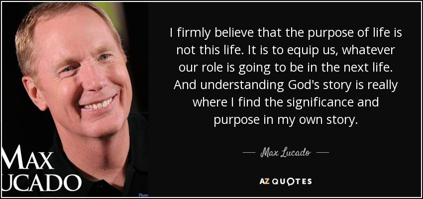 I firmly believe that the purpose of life is not this life. It is to equip us, whatever our role is going to be in the next life. And understanding God's story is really where I find the significance and purpose in my own story. - Max Lucado