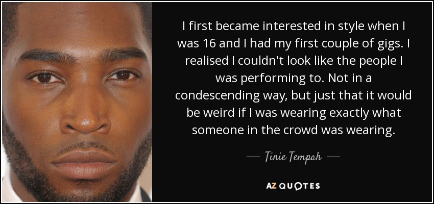 I first became interested in style when I was 16 and I had my first couple of gigs. I realised I couldn't look like the people I was performing to. Not in a condescending way, but just that it would be weird if I was wearing exactly what someone in the crowd was wearing. - Tinie Tempah
