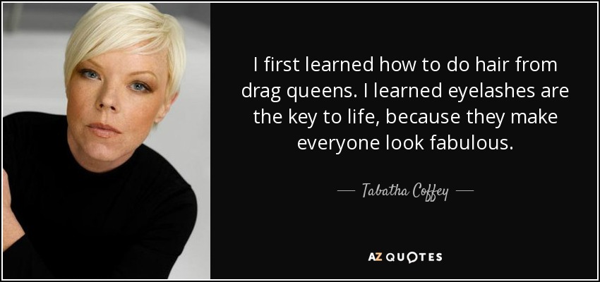 I first learned how to do hair from drag queens. I learned eyelashes are the key to life, because they make everyone look fabulous. - Tabatha Coffey