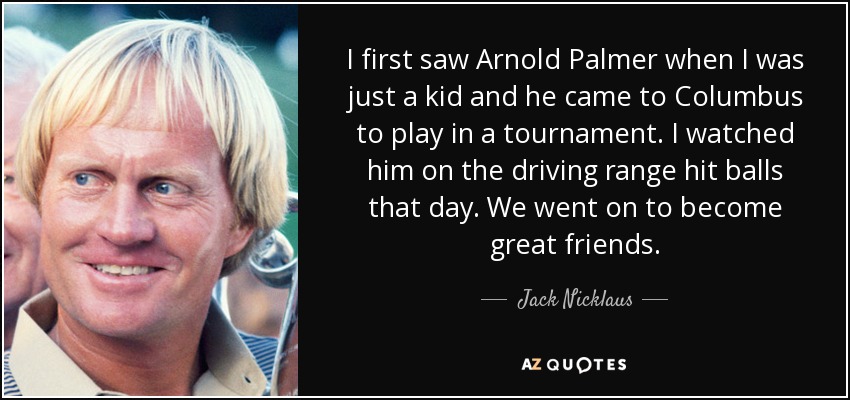 I first saw Arnold Palmer when I was just a kid and he came to Columbus to play in a tournament. I watched him on the driving range hit balls that day. We went on to become great friends. - Jack Nicklaus
