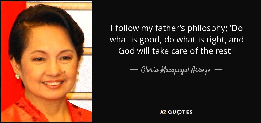 I follow my father's philosphy; 'Do what is good, do what is right, and God will take care of the rest.' - Gloria Macapagal Arroyo