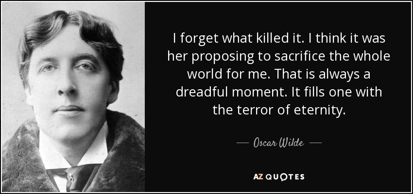 I forget what killed it. I think it was her proposing to sacrifice the whole world for me. That is always a dreadful moment. It fills one with the terror of eternity. - Oscar Wilde