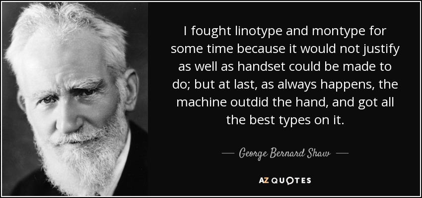 I fought linotype and montype for some time because it would not justify as well as handset could be made to do; but at last, as always happens, the machine outdid the hand, and got all the best types on it. - George Bernard Shaw