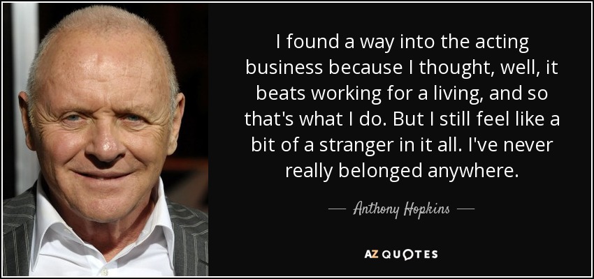 I found a way into the acting business because I thought, well, it beats working for a living, and so that's what I do. But I still feel like a bit of a stranger in it all. I've never really belonged anywhere. - Anthony Hopkins