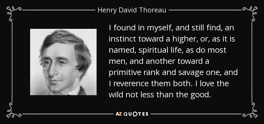 I found in myself, and still find, an instinct toward a higher, or, as it is named, spiritual life, as do most men, and another toward a primitive rank and savage one, and I reverence them both. I love the wild not less than the good. - Henry David Thoreau