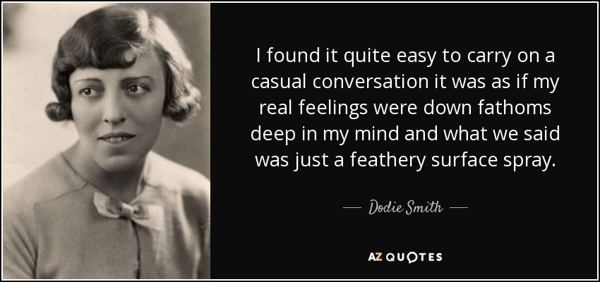 I found it quite easy to carry on a casual conversation it was as if my real feelings were down fathoms deep in my mind and what we said was just a feathery surface spray. - Dodie Smith