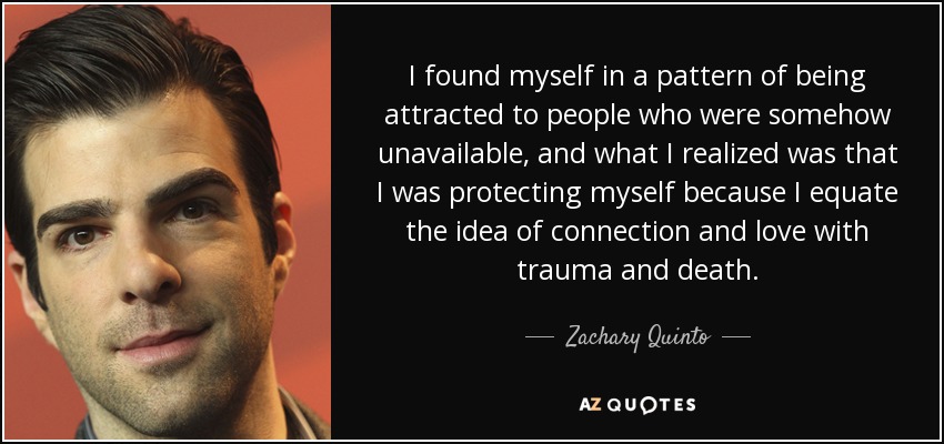 I found myself in a pattern of being attracted to people who were somehow unavailable, and what I realized was that I was protecting myself because I equate the idea of connection and love with trauma and death. - Zachary Quinto