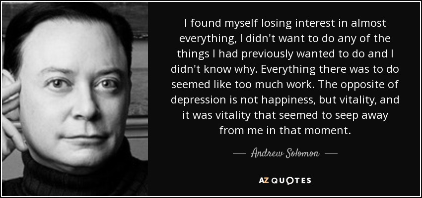 I found myself losing interest in almost everything, I didn't want to do any of the things I had previously wanted to do and I didn't know why. Everything there was to do seemed like too much work. The opposite of depression is not happiness, but vitality, and it was vitality that seemed to seep away from me in that moment. - Andrew Solomon