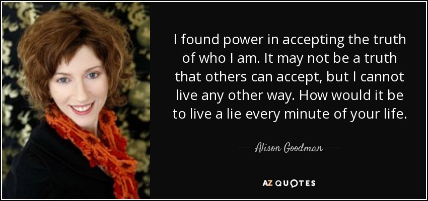 I found power in accepting the truth of who I am. It may not be a truth that others can accept, but I cannot live any other way. How would it be to live a lie every minute of your life. - Alison Goodman