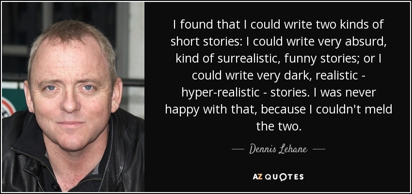 I found that I could write two kinds of short stories: I could write very absurd, kind of surrealistic, funny stories; or I could write very dark, realistic - hyper-realistic - stories. I was never happy with that, because I couldn't meld the two. - Dennis Lehane