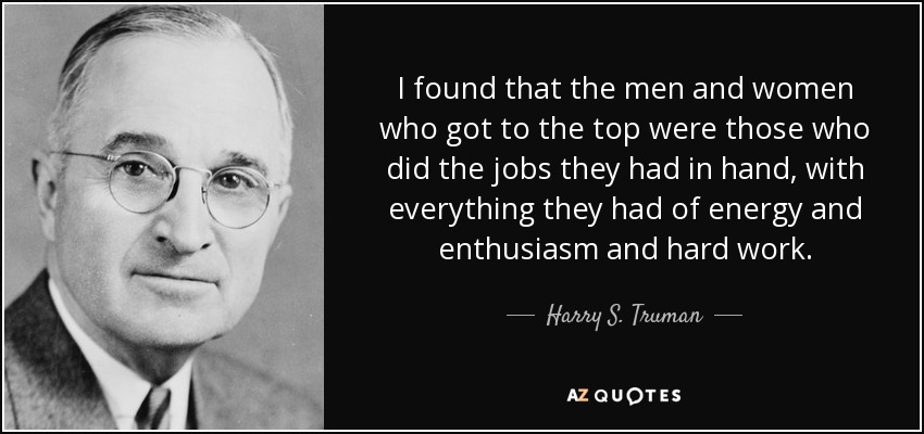 I found that the men and women who got to the top were those who did the jobs they had in hand, with everything they had of energy and enthusiasm and hard work. - Harry S. Truman