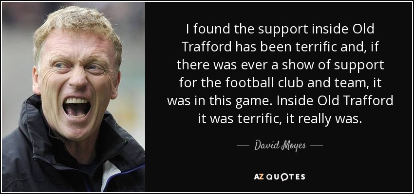 I found the support inside Old Trafford has been terrific and, if there was ever a show of support for the football club and team, it was in this game. Inside Old Trafford it was terrific, it really was. - David Moyes