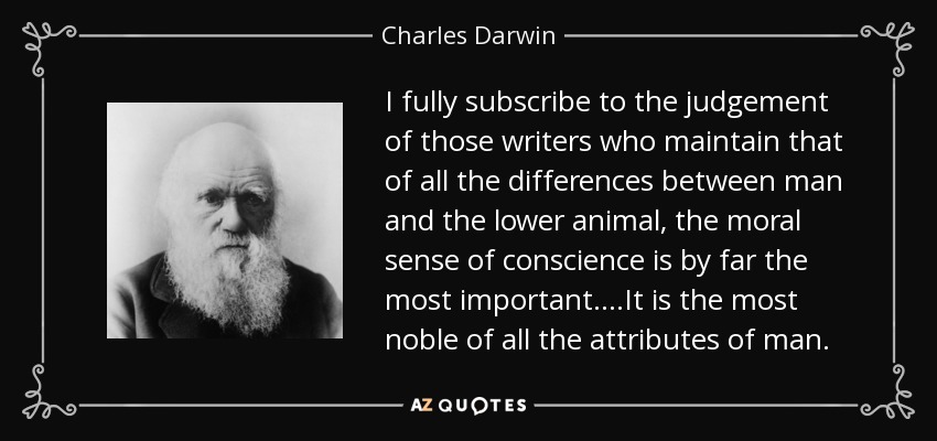 I fully subscribe to the judgement of those writers who maintain that of all the differences between man and the lower animal, the moral sense of conscience is by far the most important....It is the most noble of all the attributes of man. - Charles Darwin