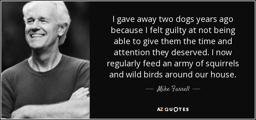I gave away two dogs years ago because I felt guilty at not being able to give them the time and attention they deserved. I now regularly feed an army of squirrels and wild birds around our house. - Mike Farrell