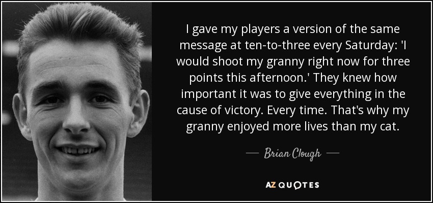 I gave my players a version of the same message at ten-to-three every Saturday: 'I would shoot my granny right now for three points this afternoon.' They knew how important it was to give everything in the cause of victory. Every time. That's why my granny enjoyed more lives than my cat. - Brian Clough