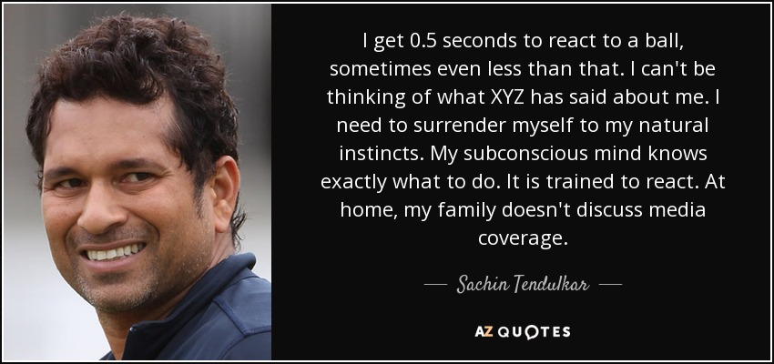 I get 0.5 seconds to react to a ball, sometimes even less than that. I can't be thinking of what XYZ has said about me. I need to surrender myself to my natural instincts. My subconscious mind knows exactly what to do. It is trained to react. At home, my family doesn't discuss media coverage. - Sachin Tendulkar