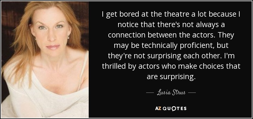 I get bored at the theatre a lot because I notice that there's not always a connection between the actors. They may be technically proficient, but they're not surprising each other. I'm thrilled by actors who make choices that are surprising. - Lusia Strus