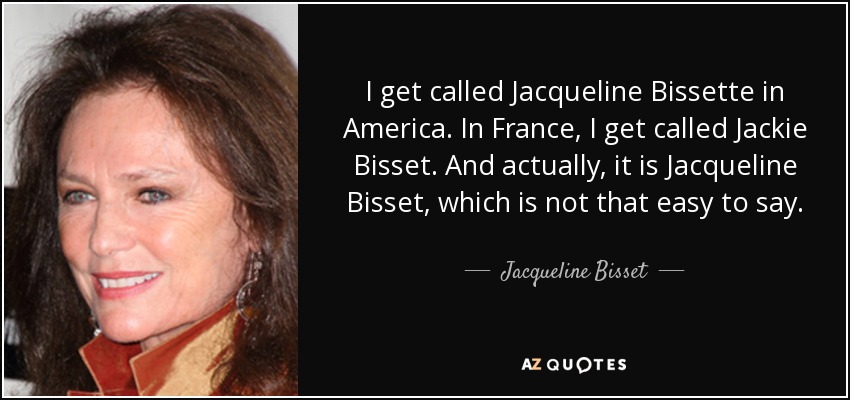 I get called Jacqueline Bissette in America. In France, I get called Jackie Bisset. And actually, it is Jacqueline Bisset, which is not that easy to say. - Jacqueline Bisset