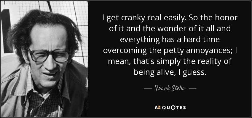 I get cranky real easily. So the honor of it and the wonder of it all and everything has a hard time overcoming the petty annoyances; I mean, that's simply the reality of being alive, I guess. - Frank Stella