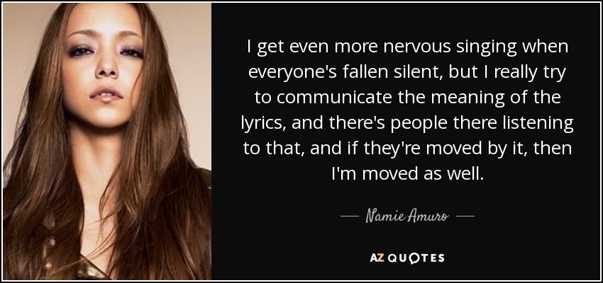 I get even more nervous singing when everyone's fallen silent, but I really try to communicate the meaning of the lyrics, and there's people there listening to that, and if they're moved by it, then I'm moved as well. - Namie Amuro