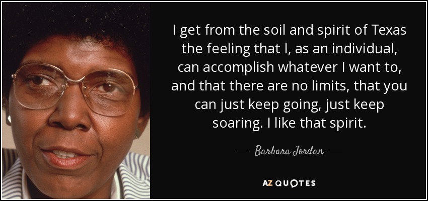 I get from the soil and spirit of Texas the feeling that I, as an individual, can accomplish whatever I want to, and that there are no limits, that you can just keep going, just keep soaring. I like that spirit. - Barbara Jordan