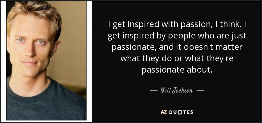 I get inspired with passion, I think. I get inspired by people who are just passionate, and it doesn't matter what they do or what they're passionate about. - Neil Jackson