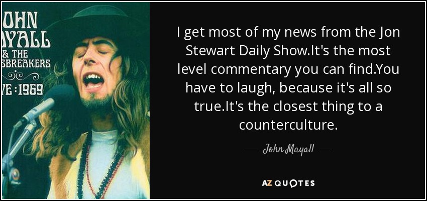 I get most of my news from the Jon Stewart Daily Show.It's the most level commentary you can find.You have to laugh, because it's all so true.It's the closest thing to a counterculture. - John Mayall