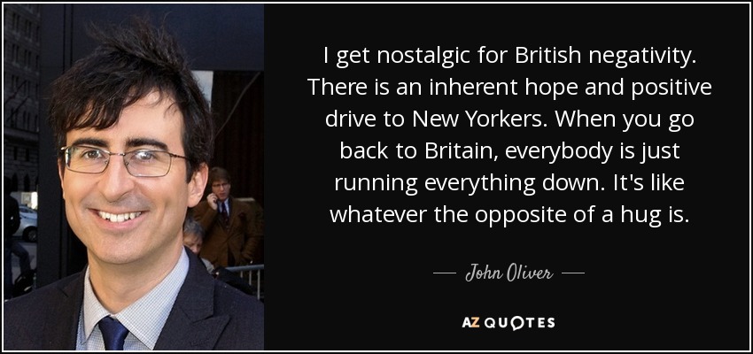 I get nostalgic for British negativity. There is an inherent hope and positive drive to New Yorkers. When you go back to Britain, everybody is just running everything down. It's like whatever the opposite of a hug is. - John Oliver