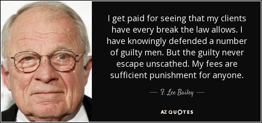 I get paid for seeing that my clients have every break the law allows. I have knowingly defended a number of guilty men. But the guilty never escape unscathed. My fees are sufficient punishment for anyone. - F. Lee Bailey