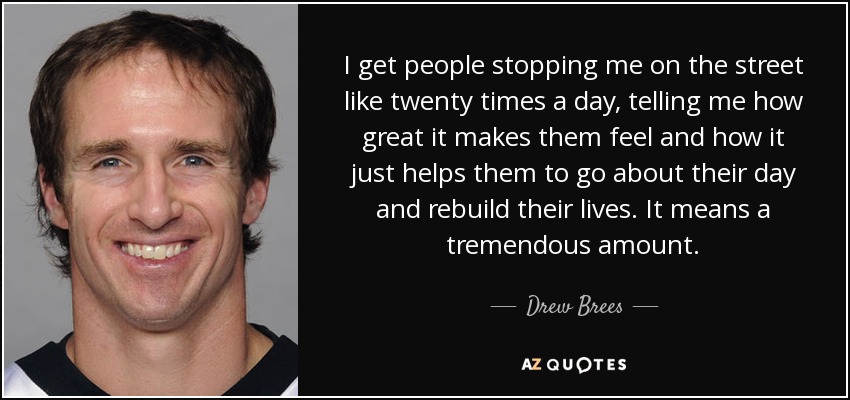 I get people stopping me on the street like twenty times a day, telling me how great it makes them feel and how it just helps them to go about their day and rebuild their lives. It means a tremendous amount. - Drew Brees