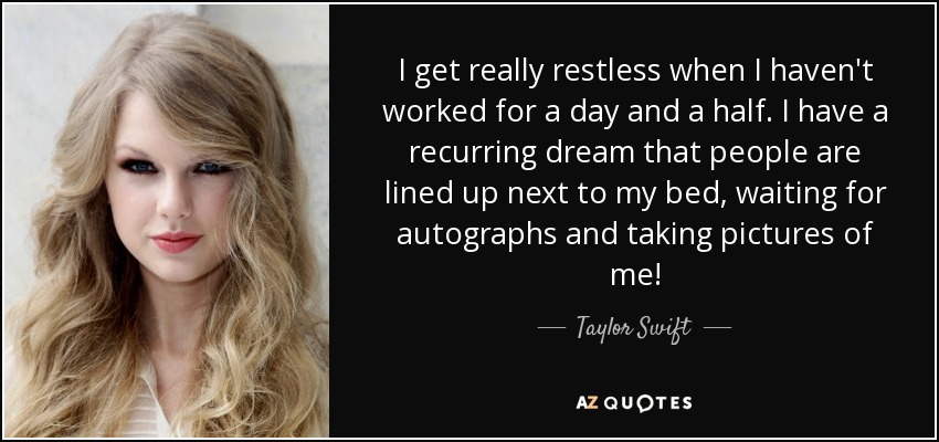 I get really restless when I haven't worked for a day and a half. I have a recurring dream that people are lined up next to my bed, waiting for autographs and taking pictures of me! - Taylor Swift