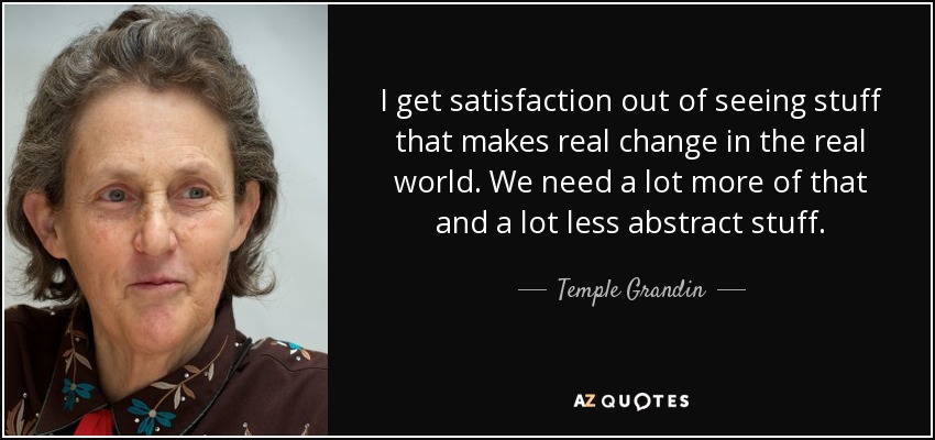 I get satisfaction out of seeing stuff that makes real change in the real world. We need a lot more of that and a lot less abstract stuff. - Temple Grandin