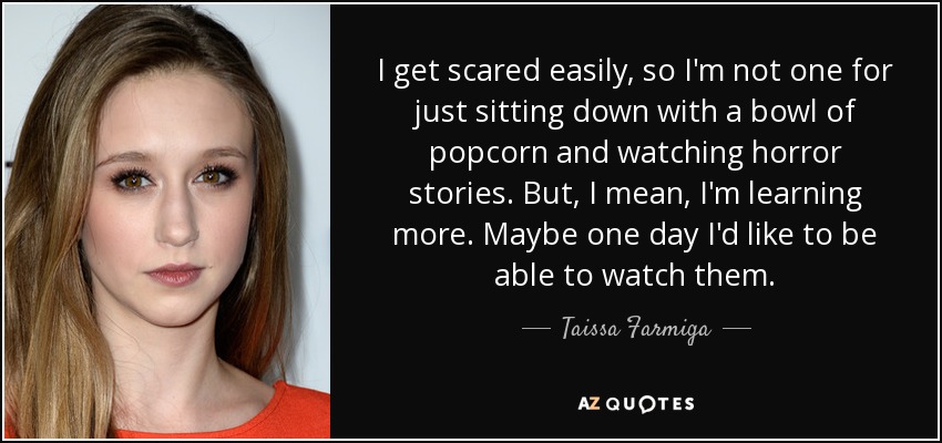 I get scared easily, so I'm not one for just sitting down with a bowl of popcorn and watching horror stories. But, I mean, I'm learning more. Maybe one day I'd like to be able to watch them. - Taissa Farmiga