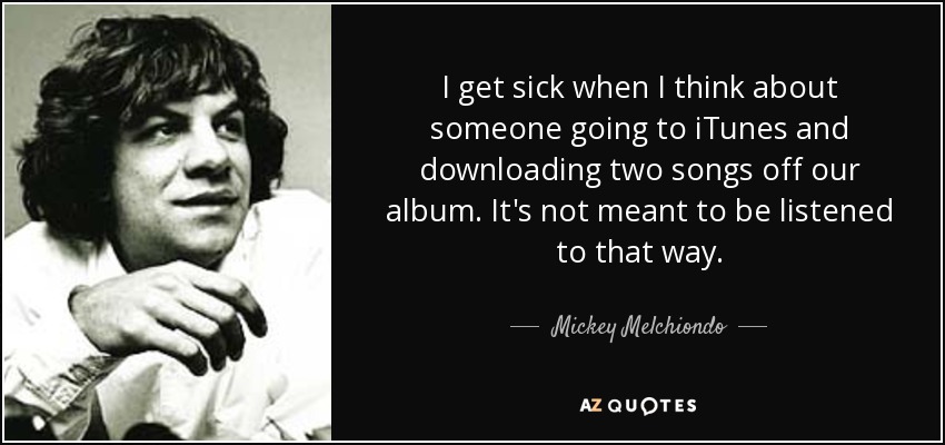 I get sick when I think about someone going to iTunes and downloading two songs off our album. It's not meant to be listened to that way. - Mickey Melchiondo