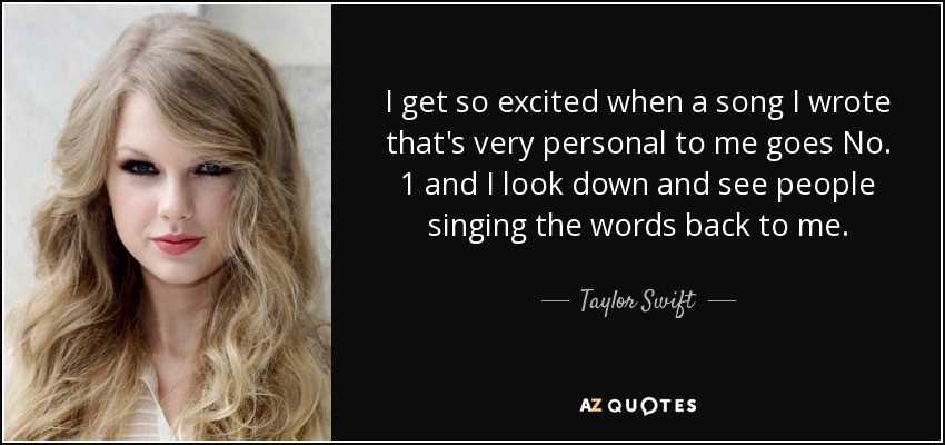I get so excited when a song I wrote that's very personal to me goes No. 1 and I look down and see people singing the words back to me. - Taylor Swift