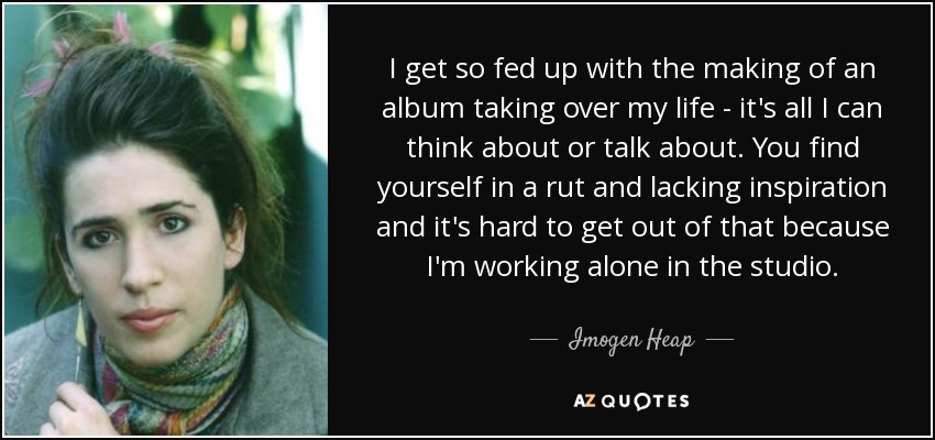 I get so fed up with the making of an album taking over my life - it's all I can think about or talk about. You find yourself in a rut and lacking inspiration and it's hard to get out of that because I'm working alone in the studio. - Imogen Heap